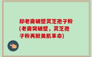 却老斋破壁灵芝孢子粉(老斋突破壁，灵芝孢子粉再掀美肌革命)