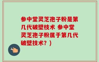 参中堂灵芝孢子粉是第几代破壁枝术 参中堂灵芝孢子粉属于第几代破壁技术？)