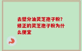 去壁分油灵芝孢子粉？修正的灵芝孢子粉为什么便宜