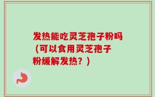 发热能吃灵芝孢子粉吗 (可以食用灵芝孢子粉缓解发热？)