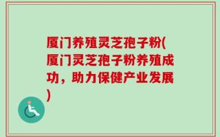 厦门养殖灵芝孢子粉(厦门灵芝孢子粉养殖成功，助力保健产业发展)