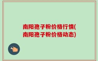 南阳孢子粉价格行情(南阳孢子粉价格动态)