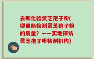 去哪化验灵芝孢子粉(哪里能检测灵芝孢子粉的质量？——实地探访灵芝孢子粉检测机构)