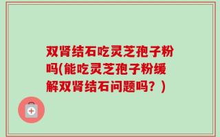 双肾结石吃灵芝孢子粉吗(能吃灵芝孢子粉缓解双肾结石问题吗？)