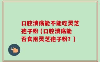 口腔溃疡能不能吃灵芝孢子粉 (口腔溃疡能否食用灵芝孢子粉？)