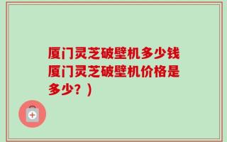 厦门灵芝破壁机多少钱厦门灵芝破壁机价格是多少？)
