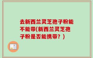 去新西兰灵芝孢子粉能不能带(新西兰灵芝孢子粉是否能携带？)