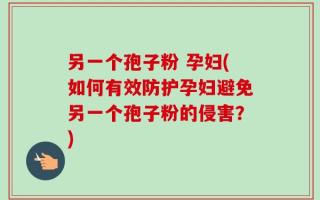 另一个孢子粉 孕妇(如何有效防护孕妇避免另一个孢子粉的侵害？)