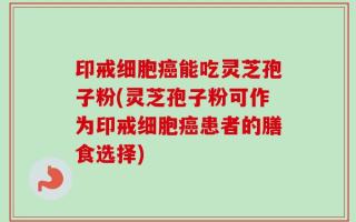 印戒细胞癌能吃灵芝孢子粉(灵芝孢子粉可作为印戒细胞癌患者的膳食选择)