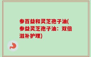 参百益和灵芝孢子油(参益灵芝孢子油：双倍滋补护理)