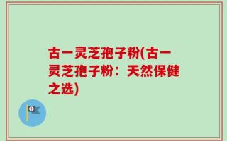 古一灵芝孢子粉(古一灵芝孢子粉：天然保健之选)