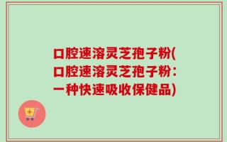 口腔速溶灵芝孢子粉(口腔速溶灵芝孢子粉：一种快速吸收保健品)