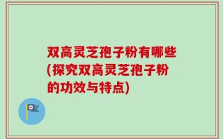 双高灵芝孢子粉有哪些(探究双高灵芝孢子粉的功效与特点)