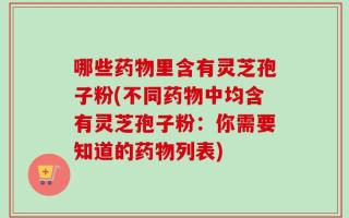 哪些药物里含有灵芝孢子粉(不同药物中均含有灵芝孢子粉：你需要知道的药物列表)