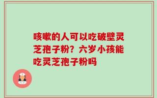 咳嗽的人可以吃破壁灵芝孢子粉？六岁小孩能吃灵芝孢子粉吗