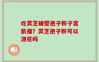 吃灵芝破壁孢子粉子宫肌瘤？灵芝孢子粉可以浇花吗