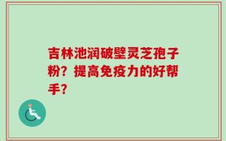 吉林池润破壁灵芝孢子粉？提高免疫力的好帮手？