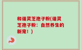 和谐灵芝孢子粉(谐灵芝孢子粉：自然养生的新宠！)