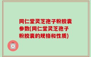 同仁堂灵芝孢子粉胶囊参数(同仁堂灵芝孢子粉胶囊的规格和性质)