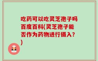吃药可以吃灵芝孢子吗百度百科(灵芝孢子能否作为药物进行摄入？)