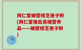 同仁堂破壁棱芝孢子粉(同仁堂推出高端营养品——破壁棱芝孢子粉)