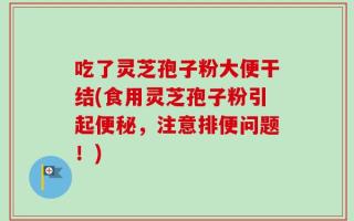 吃了灵芝孢子粉大便干结(食用灵芝孢子粉引起便秘，注意排便问题！)