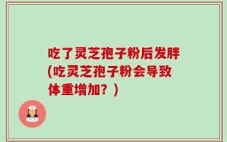 吃了灵芝孢子粉后发胖(吃灵芝孢子粉会导致体重增加？)