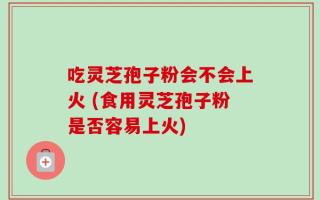 吃灵芝孢子粉会不会上火 (食用灵芝孢子粉是否容易上火)