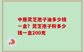 中原灵芝孢子油多少钱一盒？灵芝孢子粉多少钱一盒200克