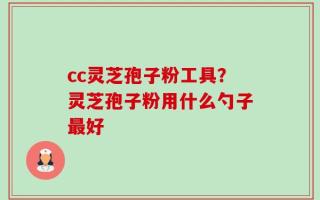 cc灵芝孢子粉工具？灵芝孢子粉用什么勺子最好