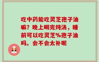 吃中药能吃灵芝孢子油嘛？晚上喝完炖汤，睡前可以吃灵芝%孢子油吗。会不会太补呢