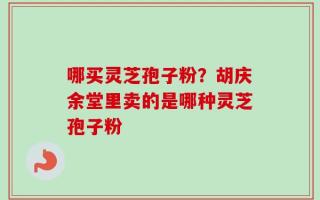 哪买灵芝孢子粉？胡庆余堂里卖的是哪种灵芝孢子粉