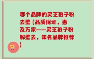 哪个品牌的灵芝孢子粉去壁 (品质保证，惠及万家——灵芝孢子粉解壁去，知名品牌推荐)