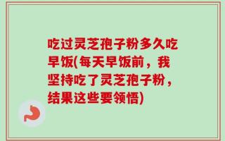吃过灵芝孢子粉多久吃早饭(每天早饭前，我坚持吃了灵芝孢子粉，结果这些要领悟)