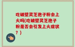 吃破壁灵芝孢子粉会上火吗(吃破壁灵芝孢子粉是否会引发上火症状？)