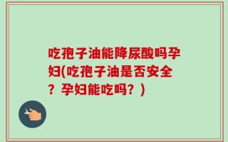 吃孢子油能降尿酸吗孕妇(吃孢子油是否安全？孕妇能吃吗？)
