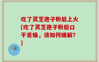 吃了灵芝孢子粉后上火(吃了灵芝孢子粉后口干舌燥，该如何缓解？)
