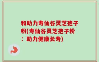 和助力寿仙谷灵芝孢子粉(寿仙谷灵芝孢子粉：助力健康长寿)
