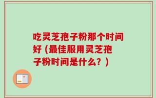 吃灵芝孢子粉那个时间好 (最佳服用灵芝孢子粉时间是什么？)