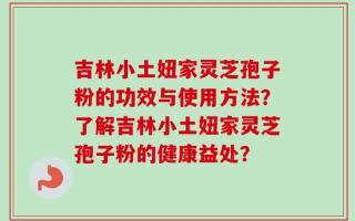 吉林小土妞家灵芝孢子粉的功效与使用方法？了解吉林小土妞家灵芝孢子粉的健康益处？