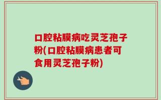 口腔粘膜病吃灵芝孢子粉(口腔粘膜病患者可食用灵芝孢子粉)