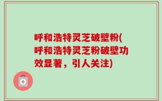 呼和浩特灵芝破壁粉(呼和浩特灵芝粉破壁功效显著，引人关注)