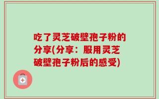 吃了灵芝破壁孢子粉的分享(分享：服用灵芝破壁孢子粉后的感受)