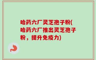 哈药六厂灵芝孢子粉(哈药六厂推出灵芝孢子粉，提升免疫力)