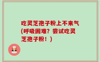 吃灵芝孢子粉上不来气(呼吸困难？尝试吃灵芝孢子粉！)