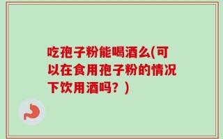 吃孢子粉能喝酒么(可以在食用孢子粉的情况下饮用酒吗？)