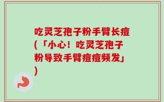吃灵芝孢子粉手臂长痘(「小心！吃灵芝孢子粉导致手臂痘痘频发」)