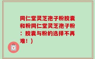 同仁堂灵芝孢子粉胶囊和粉同仁堂灵芝孢子粉：胶囊与粉的选择不再难！)