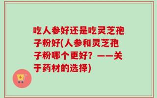 吃人参好还是吃灵芝孢子粉好(人参和灵芝孢子粉哪个更好？——关于药材的选择)