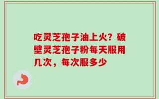 吃灵芝孢子油上火？破壁灵芝孢子粉每天服用几次，每次服多少